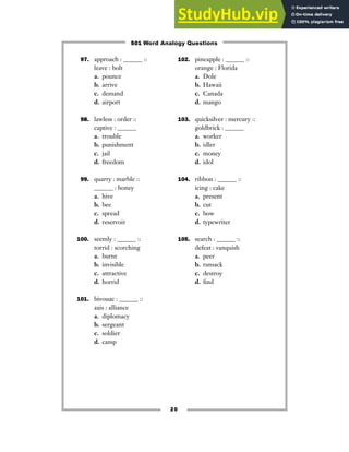 97. approach : ______ ::
leave : bolt
a. pounce
b. arrive
c. demand
d. airport
98. lawless : order ::
captive : ______
a. trouble
b. punishment
c. jail
d. freedom
99. quarry : marble ::
______ : honey
a. hive
b. bee
c. spread
d. reservoir
100. seemly : ______ ::
torrid : scorching
a. burnt
b. invisible
c. attractive
d. horrid
101. bivouac : ______ ::
axis : alliance
a. diplomacy
b. sergeant
c. soldier
d. camp
102. pineapple : ______ ::
orange : Florida
a. Dole
b. Hawaii
c. Canada
d. mango
103. quicksilver : mercury ::
goldbrick : ______
a. worker
b. idler
c. money
d. idol
104. ribbon : ______ ::
icing : cake
a. present
b. cut
c. bow
d. typewriter
105. search : ______ ::
defeat : vanquish
a. peer
b. ransack
c. destroy
d. find
20
501 Word Analogy Questions
 