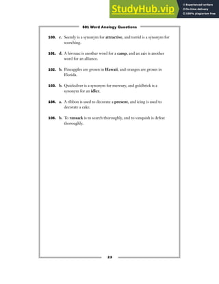 23
100. c. Seemly is a synonym for attractive, and torrid is a synonym for
scorching.
101. d. A bivouac is another word for a camp, and an axis is another
word for an alliance.
102. b. Pineapples are grown in Hawaii, and oranges are grown in
Florida.
103. b. Quicksilver is a synonym for mercury, and goldbrick is a
synonym for an idler.
104. a. A ribbon is used to decorate a present, and icing is used to
decorate a cake.
105. b. To ransack is to search thoroughly, and to vanquish is defeat
thoroughly.
501 Word Analogy Questions
 