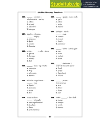 27
123. ______ : assistant ::
administrator : teacher
a. office
b. school
c. executive
d. campus
124. algebra : calculus ::
______ : surgery
a. anatomy
b. knife
c. doctor
d. hospital
125. pride : ______ :: calm : storm
a. proud
b. forecast
c. sunny
d. fall
126. ______ : clue :: pig : truffle
a. detective
b. hog
c. chocolate
d. France
127. scientist : experiment ::
______ : play
a. beaker
b. rehearsal
c. actor
d. lab
128. sloth : action ::
______ : principles
a. unscrupulousness
b. teachers
c. hero
d. conscientious
129. ______ : speak :: roam : walk
a. path
b. silent
c. write
d. babble
130. epilogue : novel ::
______ : meal
a. dessert
b. repast
c. lunch
d. appetizer
131. ______ : tennis :: drive : golf
a. net
b. score
c. racket
d. serve
132. ______ : court case ::
abstract : research paper
a. brief
b. judge
c. hypothesis
d. lawyer
133. ______ : peace ::
lion : courage
a. war
b. brave
c. dove
d. cub
134. tooth : ______ :: tine : fork
a. molar
b. tongue
c. comb
d. spoon
501 Word Analogy Questions
 