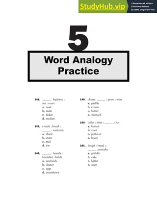 146. ______ : highway ::
net : court
a. road
b. radar
c. ticket
d. median
147. crumb : bread ::
______ : molecule
a. shard
b. atom
c. trail
d. ion
148. ______ : launch ::
breakfast : lunch
a. sandwich
b. dinner
c. eggs
d. countdown
149. churn : ______ :: press : wine
a. paddle
b. cream
c. butter
d. stomach
150. collar : shirt :: ______ : hat
a. button
b. visor
c. pullover
d. hood
151. dough : bread ::
______ : pancake
a. griddle
b. cake
c. batter
d. oven
5
Word Analogy
Practice
 