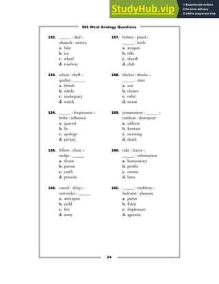 152. ______ : skid ::
obstacle : swerve
a. bike
b. ice
c. wheel
d. roadway
153. wheat : chaff ::
quality : ______
a. thresh
b. whole
c. inadequacy
d. worth
154. ______ : forgiveness ::
bribe : influence
a. quarrel
b. lie
c. apology
d. perjury
155. follow : chase ::
nudge : ______
a. thrust
b. pursue
c. catch
d. precede
156. cancel : delay ::
surrender : ______
a. anticipate
b. yield
c. fire
d. army
157. holster : pistol ::
______ : knife
a. weapon
b. rifle
c. sheath
d. club
158. thicket : shrubs ::
______ : stars
a. sun
b. cluster
c. orbit
d. moon
159. postmortem : ______ ::
rainbow : downpour
a. address
b. forecast
c. morning
d. death
160. rake : leaves ::
______ : information
a. homeowner
b. profile
c. census
d. lawn
161. ______ : tradition ::
hedonist : pleasure
a. purist
b. Eden
c. displeasure
d. agnostic
34
501 Word Analogy Questions
 