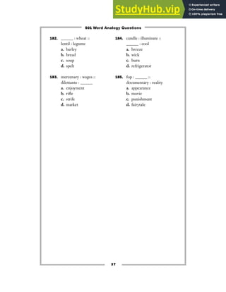 37
182. ______ : wheat ::
lentil : legume
a. barley
b. bread
c. soup
d. spelt
183. mercenary : wages ::
dilettante : ______
a. enjoyment
b. rifle
c. strife
d. market
184. candle : illuminate ::
______ : cool
a. breeze
b. wick
c. burn
d. refrigerator
185. fop : ______ ::
documentary : reality
a. appearance
b. movie
c. punishment
d. fairytale
501 Word Analogy Questions
 