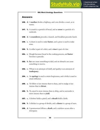 Answers
146. d. A median divides a highway, and a net divides a court, as in
tennis.
147. b. A crumb is a particle of bread, and an atom is a particle of a
molecule.
148. d. A countdown precedes a launch, and breakfast precedes lunch.
149. c. A churn is used to make butter, and a press is used to make
wine.
150. b. A collar is part of a shirt, and a visor is part of a hat.
151. c. Dough becomes bread in the cooking process, and batter
becomes a pancake.
152. b. Ice can cause something to skid, and an obstacle can cause
something to swerve.
153. c. Wheat is an antonym of chaff, and quality is an antonym of
inadequacy.
154. c. An apology is used to attain forgiveness, and a bribe is used to
attain influence.
155. a. To follow is less intense than to chase, and to nudge is less
intense than to thrust.
156. b. To cancel is more intense than to delay, and to surrender is
more intense than to yield.
157. c. A holster holds a pistol, and a sheath holds a knife.
158. b. A thicket is a group of shrubs, and a cluster is a group of stars.
159. d. A postmortem follows a death, and a rainbow occurs after a
downpour.
38
501 Word Analogy Questions
 