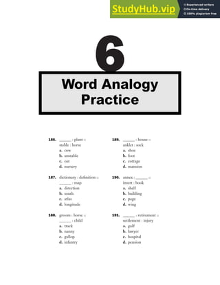 186. ______ : plant ::
stable : horse
a. cow
b. unstable
c. oat
d. nursery
187. dictionary : definition ::
______ : map
a. direction
b. south
c. atlas
d. longitude
188. groom : horse ::
______ : child
a. track
b. nanny
c. gallop
d. infantry
189. ______ : house ::
anklet : sock
a. shoe
b. foot
c. cottage
d. mansion
190. annex : ______ ::
insert : book
a. shelf
b. building
c. page
d. wing
191. ______ : retirement ::
settlement : injury
a. golf
b. lawyer
c. hospital
d. pension
6
Word Analogy
Practice
 
