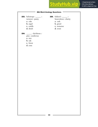 45
223. heliotrope : ______ ::
turnover : pastry
a. cake
b. angel
c. candle
d. shrub
224. ______ : deciduous ::
pine : coniferous
a. tree
b. oak
c. forest
d. cone
225. folderol : ______ ::
benevolence : charity
a. cash
b. greed
c. nonsense
d. event
501 Word Analogy Questions
 