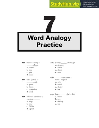 226. malice : charity ::
______ : gloom
a. victim
b. lose
c. glee
d. cloud
227. total : partial ::
______ : smile
a. gums
b. frown
c. expression
d. speak
228. colossal : enormous ::
constant : ______
a. huge
b. time
c. faithful
d. lapsed
229. whole : ______ :: hole : pit
a. pittance
b. whale
c. donut
d. sum
230. ______ : courtroom ::
nurse : hospital
a. writ
b. bailiff
c. doctor
d. law
231. bray : ______ :: bark : dog
a. braid
b. tree
c. donkey
d. seal
7
Word Analogy
Practice
 