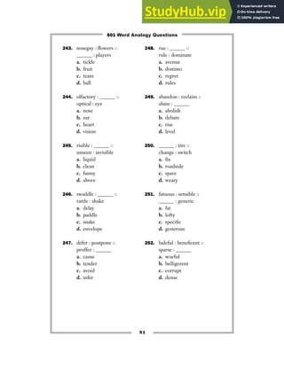 51
243. nosegay : flowers ::
______ : players
a. tickle
b. fruit
c. team
d. ball
244. olfactory : ______ ::
optical : eye
a. nose
b. ear
c. heart
d. vision
245. risible : ______ ::
unseen : invisible
a. liquid
b. clean
c. funny
d. above
246. swaddle : ______ ::
rattle : shake
a. delay
b. paddle
c. snake
d. envelope
247. defer : postpone ::
proffer : ______
a. cause
b. tender
c. avoid
d. infer
248. rue : ______ ::
rule : dominate
a. avenue
b. domino
c. regret
d. rules
249. abandon : reclaim ::
abate : ______
a. abolish
b. debate
c. rise
d. level
250. ______ : tire ::
change : switch
a. fix
b. roadside
c. spare
d. weary
251. fatuous : sensible ::
______ : generic
a. fat
b. lofty
c. specific
d. generous
252. baleful : beneficent ::
sparse : ______
a. woeful
b. belligerent
c. corrupt
d. dense
501 Word Analogy Questions
 