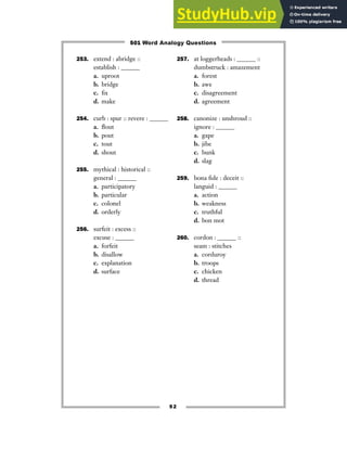 253. extend : abridge ::
establish : ______
a. uproot
b. bridge
c. fix
d. make
254. curb : spur :: revere : ______
a. flout
b. pout
c. tout
d. shout
255. mythical : historical ::
general : ______
a. participatory
b. particular
c. colonel
d. orderly
256. surfeit : excess ::
excuse : ______
a. forfeit
b. disallow
c. explanation
d. surface
257. at loggerheads : ______ ::
dumbstruck : amazement
a. forest
b. awe
c. disagreement
d. agreement
258. canonize : unshroud ::
ignore : ______
a. gape
b. jibe
c. bunk
d. slag
259. bona fide : deceit ::
languid : ______
a. action
b. weakness
c. truthful
d. bon mot
260. cordon : ______ ::
seam : stitches
a. corduroy
b. troops
c. chicken
d. thread
52
501 Word Analogy Questions
 