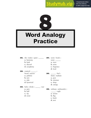 261. din : racket :: quiet : ______
a. harmony
b. hush
c. discord
d. cacophony
262. comical : ______ ::
broad : narrow
a. pathetic
b. new
c. joke
d. hysterical
263. halve : divide :: ______ : tear
a. pare
b. half
c. rip
d. scour
264. scene : locale ::
scent : ______
a. trees
b. noise
c. fragrance
d. local
265. ______ : bed ::
dome : stadium
a. post
b. ottoman
c. sleep
d. canopy
266. embassy : ambassador ::
______ : eagle
a. mouse
b. flag
c. hawk
d. nest
8
Word Analogy
Practice
 