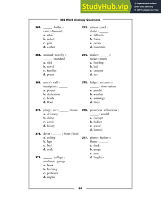 267. ______ : bullet ::
carat : diamond
a. silver
b. cobalt
c. gun
d. caliber
268. unusual : novelty ::
______ : standard
a. odd
b. novel
c. familiar
d. poem
269. mural : wall ::
inscription : ______
a. plaque
b. dedication
c. brush
d. floor
270. jalopy : car :: ______ : house
a. driveway
b. dump
c. castle
d. luxury
271. duvet : ______ :: beret : head
a. ceiling
b. legs
c. bed
d. neck
272. ______ : college ::
mechanic : garage
a. book
b. learning
c. professor
d. engine
273. cabana : pool ::
chalet : ______
a. billiards
b. Swiss
c. ocean
d. mountain
274. mallet : ______ ::
racket : tennis
a. bowling
b. ball
c. croquet
d. net
275. ledger : accounts ::
______ : observations
a. pundit
b. weather
c. astrology
d. diary
276. powerless : efficacious ::
______ : asocial
a. corrupt
b. hidden
c. social
d. limited
277. plume : feather ::
flume : ______
a. duck
b. gorge
c. nest
d. laughter
58
501 Word Analogy Questions
 