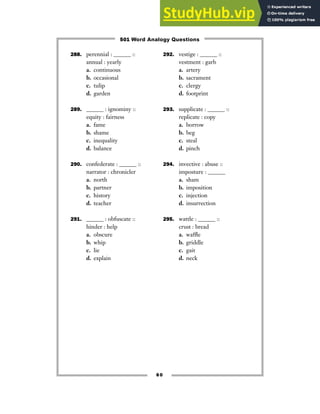 288. perennial : ______ ::
annual : yearly
a. continuous
b. occasional
c. tulip
d. garden
289. ______ : ignominy ::
equity : fairness
a. fame
b. shame
c. inequality
d. balance
290. confederate : ______ ::
narrator : chronicler
a. north
b. partner
c. history
d. teacher
291. ______ : obfuscate ::
hinder : help
a. obscure
b. whip
c. lie
d. explain
292. vestige : ______ ::
vestment : garb
a. artery
b. sacrament
c. clergy
d. footprint
293. supplicate : ______ ::
replicate : copy
a. borrow
b. beg
c. steal
d. pinch
294. invective : abuse ::
imposture : ______
a. sham
b. imposition
c. injection
d. insurrection
295. wattle : ______ ::
crust : bread
a. waffle
b. griddle
c. gait
d. neck
60
501 Word Analogy Questions
 