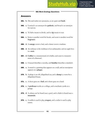 61
Answers
261. b. Din and racket are synonyms, as are quiet and hush.
262. a. Comical is an antonym for pathetic, and broad is an antonym
for narrow.
263. c. To halve means to divide, and to rip means to tear.
264. c. Scene is another word for locale, and scent is another word for
fragrance.
265. d. A canopy covers a bed, and a dome covers a stadium.
266. d. An embassy is the residence of an ambassador, and an eagle lives
in a nest.
267. d. Caliber is a measurement of a bullet, and carat is a measure-
ment of a diamond.
268. c. Unusual describes a novelty, and familiar describes a standard.
269. a. A mural is a painting that appears on a wall, and an inscription
appears on a plaque.
270. b. A jalopy is an old, dilapidated car, and a dump is a term for a
dilapidated house.
271. c. A duvet goes on a bed, and a beret goes on a head.
272. c. A professor works at a college, and a mechanic works at a
garage.
273. d. A cabana can be found near a pool, and a chalet is found near a
mountain.
274. c. A mallet is used to play croquet, and a racket is used to play
tennis.
501 Word Analogy Questions
 