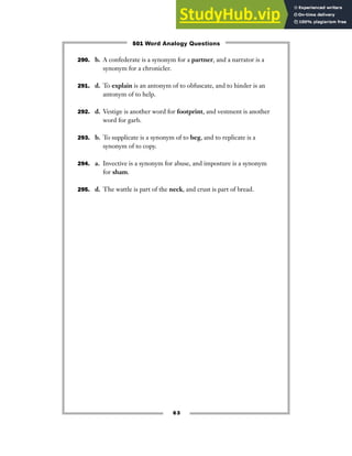 63
290. b. A confederate is a synonym for a partner, and a narrator is a
synonym for a chronicler.
291. d. To explain is an antonym of to obfuscate, and to hinder is an
antonym of to help.
292. d. Vestige is another word for footprint, and vestment is another
word for garb.
293. b. To supplicate is a synonym of to beg, and to replicate is a
synonym of to copy.
294. a. Invective is a synonym for abuse, and imposture is a synonym
for sham.
295. d. The wattle is part of the neck, and crust is part of bread.
501 Word Analogy Questions
 