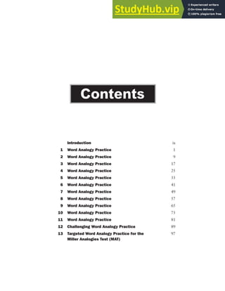 Introduction ix
1 Word Analogy Practice 1
2 Word Analogy Practice 9
3 Word Analogy Practice 17
4 Word Analogy Practice 25
5 Word Analogy Practice 33
6 Word Analogy Practice 41
7 Word Analogy Practice 49
8 Word Analogy Practice 57
9 Word Analogy Practice 65
10 Word Analogy Practice 73
11 Word Analogy Practice 81
12 Challenging Word Analogy Practice 89
13 Targeted Word Analogy Practice for the 97
Miller Analogies Test (MAT)
Contents
 