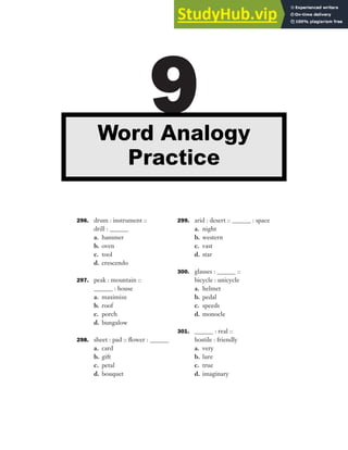 296. drum : instrument ::
drill : ______
a. hammer
b. oven
c. tool
d. crescendo
297. peak : mountain ::
______ : house
a. maximize
b. roof
c. porch
d. bungalow
298. sheet : pad :: flower : ______
a. card
b. gift
c. petal
d. bouquet
299. arid : desert :: ______ : space
a. night
b. western
c. vast
d. star
300. glasses : ______ ::
bicycle : unicycle
a. helmet
b. pedal
c. speeds
d. monocle
301. ______ : real ::
hostile : friendly
a. very
b. lure
c. true
d. imaginary
9
Word Analogy
Practice
 