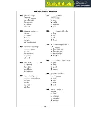 302. precinct : city ::
chapter : ______
a. policeman
b. sentence
c. charge
d. book
303. pilgrim : journey ::
recluse : ______
a. ocean
b. home
c. space
d. Thanksgiving
304. vestibule : building ::
______ : house
a. foyer
b. verranda
c. porch
d. yard
305. seal : wax :: ______ : cork
a. stopper
b. bottle
c. dolphin
d. envelope
306. reconcile : fight ::
______ : procrastinate
a. hurry
b. stall
c. cover
d. shun
307. ______ : cocoa ::
omelet : egg
a. toast
b. coffee
c. brownies
d. pizza
308. ______ : sign :: sink : dip
a. drop
b. slip
c. ink
d. drink
309. AC : alternating current ::
DC : ______
a. diverse current
b. direct current
c. diode charge
d. dived cell
310. ______ : spiel :: snarl : mess
a. spill
b. pitch
c. spool
d. sputter
311. epaulet : shoulder ::
cravat : ______
a. head
b. arm
c. neck
d. foot
312. rancor : enmity ::
languor : ______
a. rank
b. language
c. sympathy
d. lethargy
66
501 Word Analogy Questions
 