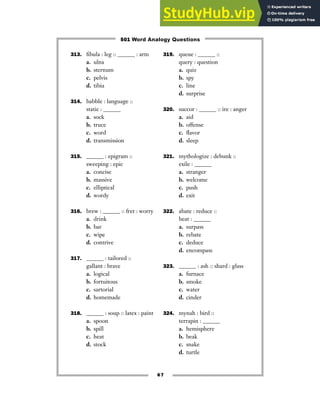 67
313. fibula : leg :: ______ : arm
a. ulna
b. sternum
c. pelvis
d. tibia
314. babble : language ::
static : ______
a. sock
b. truce
c. word
d. transmission
315. ______ : epigram ::
sweeping : epic
a. concise
b. massive
c. elliptical
d. wordy
316. brew : ______ :: fret : worry
a. drink
b. bar
c. wipe
d. contrive
317. ______ : tailored ::
gallant : brave
a. logical
b. fortuitous
c. sartorial
d. homemade
318. ______ : soup :: latex : paint
a. spoon
b. spill
c. heat
d. stock
319. queue : ______ ::
query : question
a. quiz
b. spy
c. line
d. surprise
320. succor : ______ :: ire : anger
a. aid
b. offense
c. flavor
d. sleep
321. mythologize : debunk ::
exile : ______
a. stranger
b. welcome
c. push
d. exit
322. abate : reduce ::
beat : ______
a. surpass
b. rebate
c. deduce
d. encompass
323. ______ : ash :: shard : glass
a. furnace
b. smoke
c. water
d. cinder
324. mynah : bird ::
terrapin : ______
a. hemisphere
b. beak
c. snake
d. turtle
501 Word Analogy Questions
 