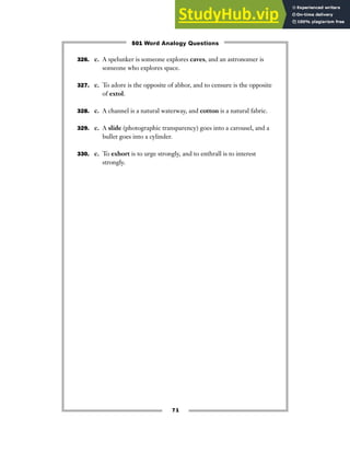 71
326. c. A spelunker is someone explores caves, and an astronomer is
someone who explores space.
327. c. To adore is the opposite of abhor, and to censure is the opposite
of extol.
328. c. A channel is a natural waterway, and cotton is a natural fabric.
329. c. A slide (photographic transparency) goes into a carousel, and a
bullet goes into a cylinder.
330. c. To exhort is to urge strongly, and to enthrall is to interest
strongly.
501 Word Analogy Questions
 