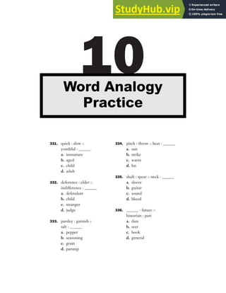 331. quick : slow ::
youthful : ______
a. immature
b. aged
c. child
d. adult
332. deference : elder ::
indifference : ______
a. defendant
b. child
c. stranger
d. judge
333. parsley : garnish ::
salt : ______
a. pepper
b. seasoning
c. grain
d. parsnip
334. pitch : throw :: heat : ______
a. sun
b. strike
c. warm
d. hit
335. shaft : spear :: neck : ______
a. sleeve
b. guitar
c. sound
d. blood
336. ______ : future ::
historian : past
a. date
b. seer
c. book
d. general
10
Word Analogy
Practice
 