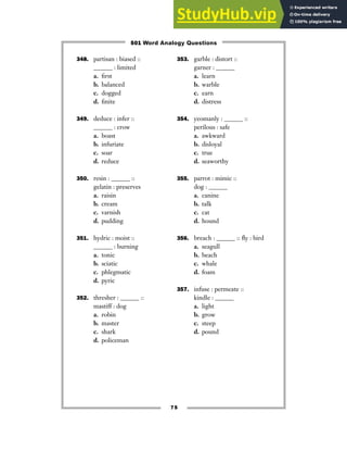 75
348. partisan : biased ::
______ : limited
a. first
b. balanced
c. dogged
d. finite
349. deduce : infer ::
______ : crow
a. boast
b. infuriate
c. soar
d. reduce
350. resin : ______ ::
gelatin : preserves
a. raisin
b. cream
c. varnish
d. pudding
351. hydric : moist ::
______ : burning
a. tonic
b. sciatic
c. phlegmatic
d. pyric
352. thresher : ______ ::
mastiff : dog
a. robin
b. master
c. shark
d. policeman
353. garble : distort ::
garner : ______
a. learn
b. warble
c. earn
d. distress
354. yeomanly : ______ ::
perilous : safe
a. awkward
b. disloyal
c. true
d. seaworthy
355. parrot : mimic ::
dog : ______
a. canine
b. talk
c. cat
d. hound
356. breach : ______ :: fly : bird
a. seagull
b. beach
c. whale
d. foam
357. infuse : permeate ::
kindle : ______
a. light
b. grow
c. steep
d. pound
501 Word Analogy Questions
 
