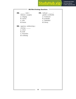77
368. ______ : static ::
deficient : complete
a. clinging
b. electric
c. alive
d. kinetic
369. sagacious : undiscerning ::
amusing : ______
a. clever
b. droll
c. humorless
d. confusing
370. inchoate : ______ ::
gainful : worthwhile
a. incoherent
b. profitable
c. unfinished
d. choosy
501 Word Analogy Questions
 