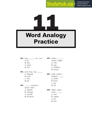 371. luge : ______ :: toe : tone
a. ski
b. lane
c. lunge
d. feet
372. pool : loop :: lap : ______
a. lifeguard
b. track
c. heat
d. pal
373. ______ : enunciate ::
praise : insult
a. upbraid
b. umbrage
c. mumble
d. broadcast
374. turban : ______ ::
turbine : engine
a. robe
b. toga
c. headdress
d. nomad
375. trellis : garden ::
fireplace : ______
a. smoke
b. house
c. log
d. ash
376. slither : snake ::
rotate : ______
a. rock
b. support
c. fan
d. turn
11
Word Analogy
Practice
 