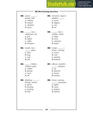 83
389. prosaic : ______ ::
profuse : lush
a. ordinary
b. tropical
c. abundant
d. sparse
390. ______ : zero ::
ampersand : and
a. goat
b. zephyr
c. cipher
d. champion
391. scratch : race ::
______ : poker
a. draw
b. king
c. card
d. fold
392. ______ : hidden ::
ebullient : glum
a. sudden
b. gloomy
c. overt
d. off
393. gloaming : ______ ::
bearing : manner
a. gloom
b. beaming
c. morning
d. dusk
394. irreverent : respect ::
slipshod : ______
a. messy
b. slippery
c. care
d. wit
395. ______ : leave ::
vacillate : decide
a. linger
b. arrive
c. announce
d. depart
396. receipt : ______ ::
license : marriage
a. money
b. store
c. purchase
d. husband
397. efficient : wasteful ::
______ : deceptive
a. sly
b. detective
c. honest
d. cautious
398. finesse : cunning ::
______ : resentment
a. agility
b. vision
c. purpose
d. jealousy
501 Word Analogy Questions
 