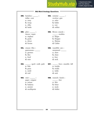 399. battalion : ______ ::
dollar : cent
a. army
b. troop
c. rifles
d. battle
400. pilot : ______ ::
doctor : repair
a. airplane
b. guide
c. driver
d. license
401. cineast : film ::
gastronome : ______
a. gnomes
b. files
c. food
d. stars
402. ______ : spoil :: walk : path
a. hike
b. grass
c. mold
d. trail
403. osier : ______ ::
paper : origami
a. artisan
b. basketry
c. ancient
d. needlepoint
404. scimitar : ______ ::
revolver : gun
a. saber
b. bullet
c. vest
d. soldier
405. Rivera : murals ::
______ : mobiles
a. Degas
b. Hopper
c. Matisse
d. Calder
406. mandible : jaw ::
metatarsal : ______
a. chew
b. chest
c. foot
d. neck
407. ______ : bow :: stumble : fall
a. truckle
b. trickle
c. tickle
d. tuck
408. manacle : hands ::
______ : feet
a. shin
b. fetter
c. stock
d. fodder
84
501 Word Analogy Questions
 