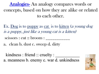 Analogies- An analogy compares words or
concepts, based on how they are alike or related
to each other.
Ex. Dog is to puppy as cat is to kitten (a young dog
is a puppy, just like a young cat is a kitten)
scissors : cut :: broom : ___________
a. clean b. dust c. sweep d. dirty
kindness : friend :: cruelty : ___________
a. meanness b. enemy c. war d. unkindness
 