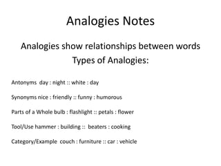 Analogies Notes
    Analogies show relationships between words
                Types of Analogies:

Antonyms day : night :: white : day

Synonyms nice : friendly :: funny : humorous

Parts of a Whole bulb : flashlight :: petals : flower

Tool/Use hammer : building :: beaters : cooking

Category/Example couch : furniture :: car : vehicle
 