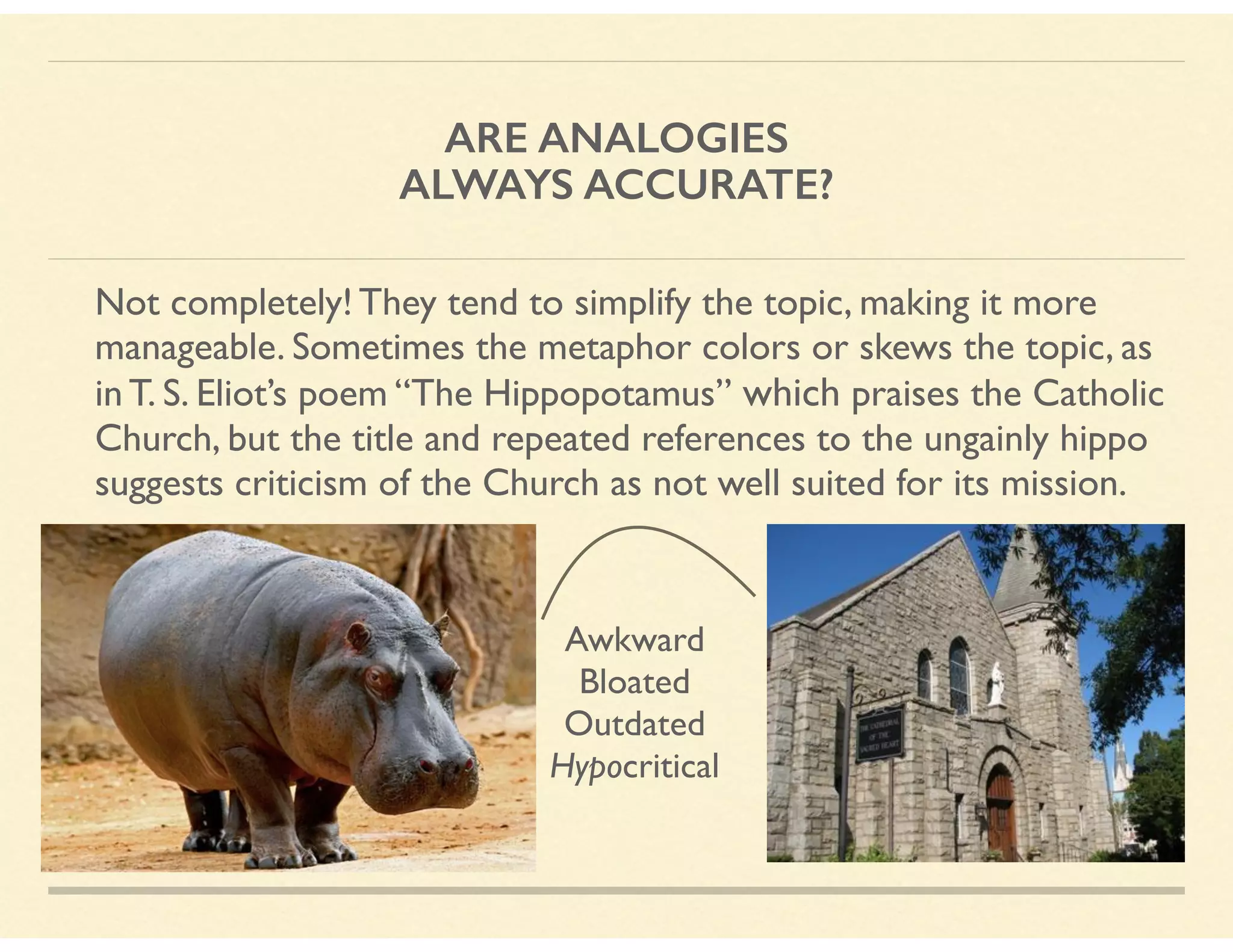ARE ANALOGIES
ALWAYS ACCURATE?
Not completely! They tend to simplify the topic, making it more
manageable. Sometimes the metaphor colors or skews the topic, as
in T. S. Eliot’s poem “The Hippopotamus” which praises the Catholic
Church, but the title and repeated references to the ungainly hippo
suggests criticism of the Church as not well suited for its mission.
Awkward 
Bloated 
Outdated 
Hypocritical
 