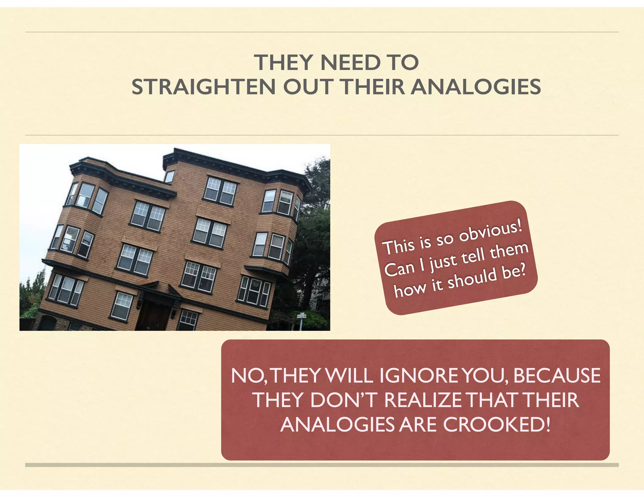 THEY NEED TO  
STRAIGHTEN OUT THEIR ANALOGIES
This is so obvious!
Can I just tell them
how it should be?
NO,THEY WILL IGNOREYOU, BECAUSE
THEY DON’T REALIZE THAT THEIR
ANALOGIES ARE CROOKED!
 