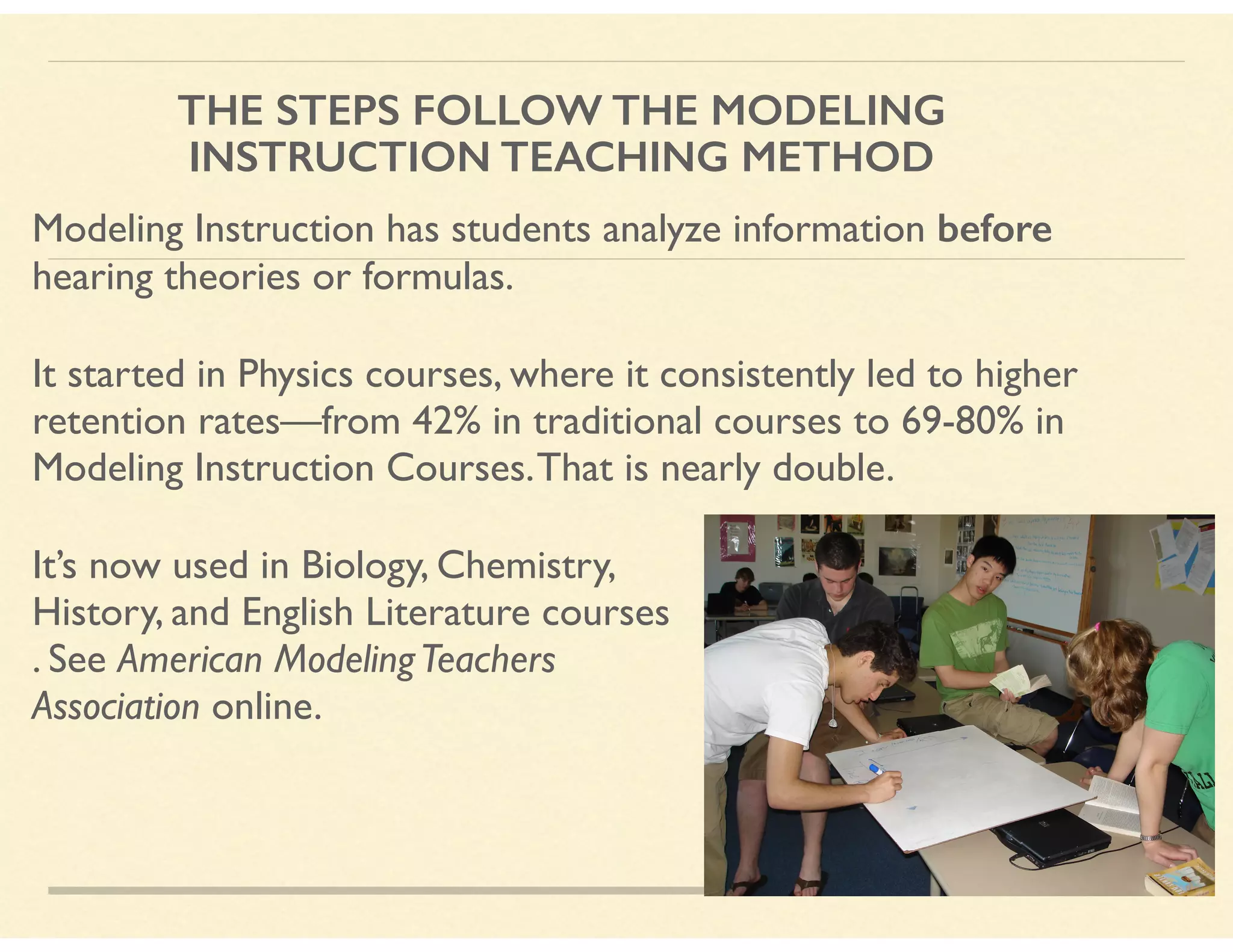 THE STEPS FOLLOW THE MODELING
INSTRUCTION TEACHING METHOD
Modeling Instruction has students analyze information before
hearing theories or formulas.
It started in Physics courses, where it consistently led to higher
retention rates—from 42% in traditional courses to 69-80% in
Modeling Instruction Courses.That is nearly double.
It’s now used in Biology, Chemistry,  
History, and English Literature courses 
. See American ModelingTeachers  
Association online.
 