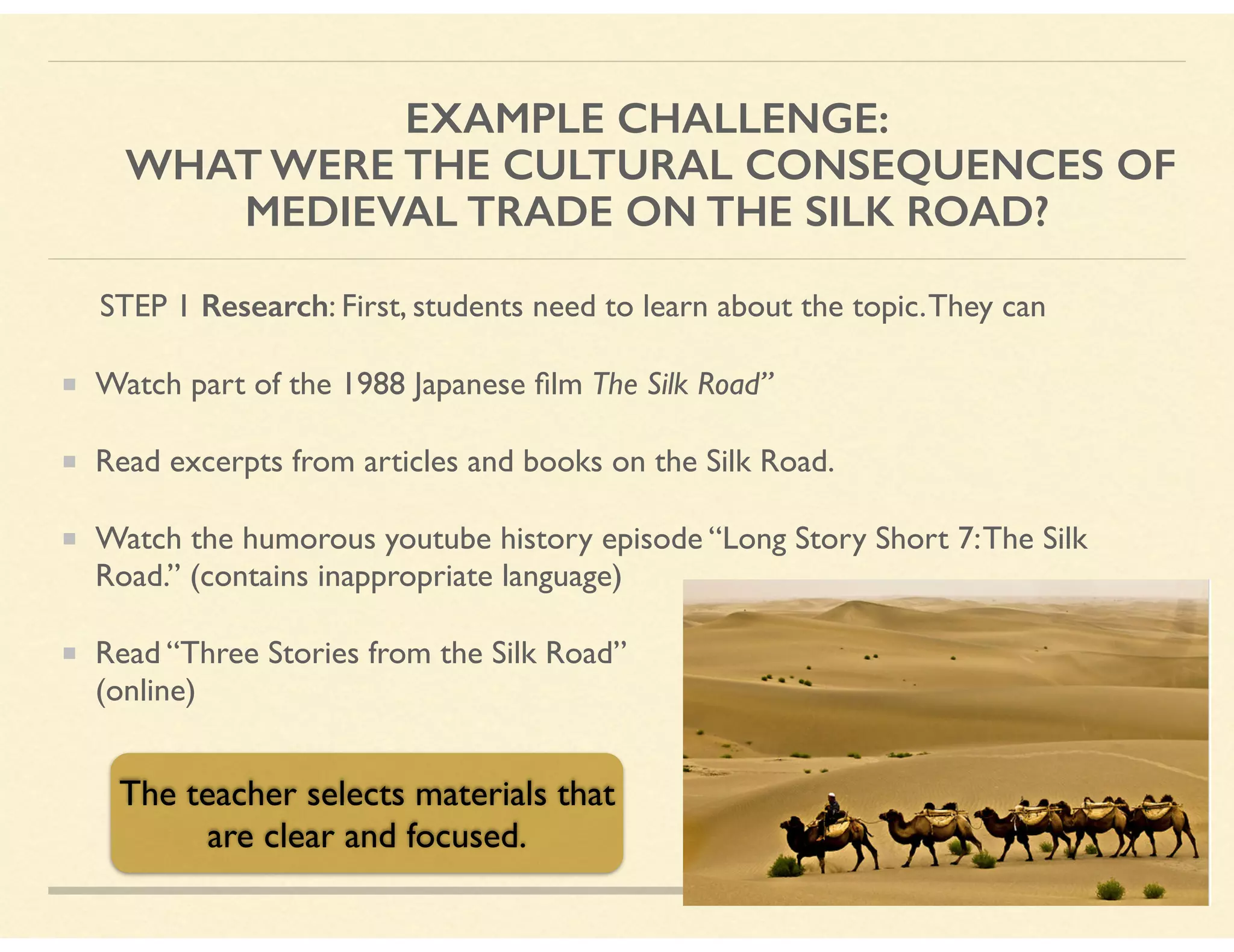 EXAMPLE CHALLENGE: 
WHAT WERE THE CULTURAL CONSEQUENCES OF
MEDIEVAL TRADE ON THE SILK ROAD?
STEP 1 Research: First, students need to learn about the topic.They can
Watch part of the 1988 Japanese ﬁlm The Silk Road”
Read excerpts from articles and books on the Silk Road.
Watch the humorous youtube history episode “Long Story Short 7:The Silk
Road.” (contains inappropriate language)
Read “Three Stories from the Silk Road”  
(online)
The teacher selects materials that
are clear and focused.
 
