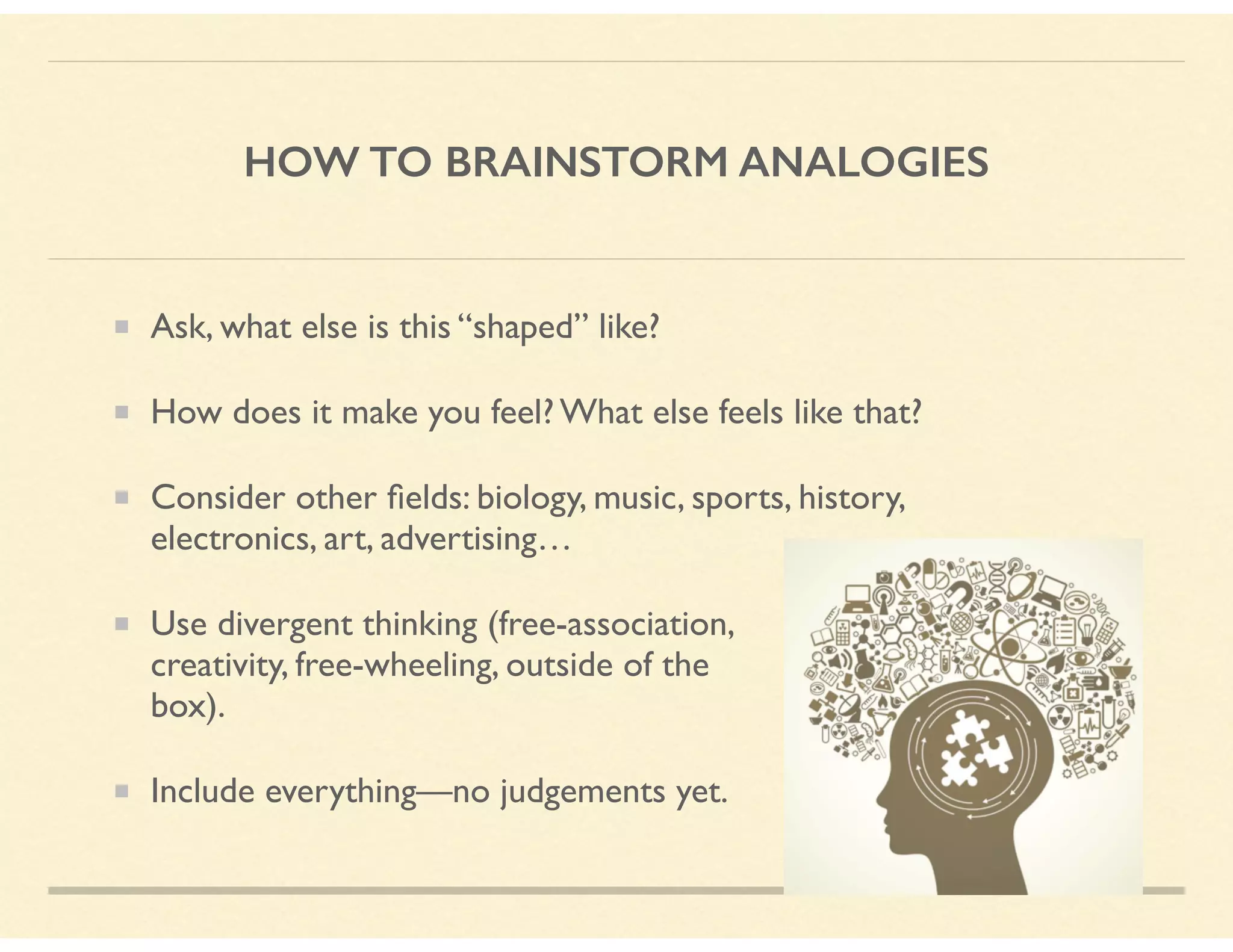 HOW TO BRAINSTORM ANALOGIES
Ask, what else is this “shaped” like?
How does it make you feel? What else feels like that?
Consider other ﬁelds: biology, music, sports, history,
electronics, art, advertising…
Use divergent thinking (free-association,  
creativity, free-wheeling, outside of the  
box).
Include everything—no judgements yet.
 