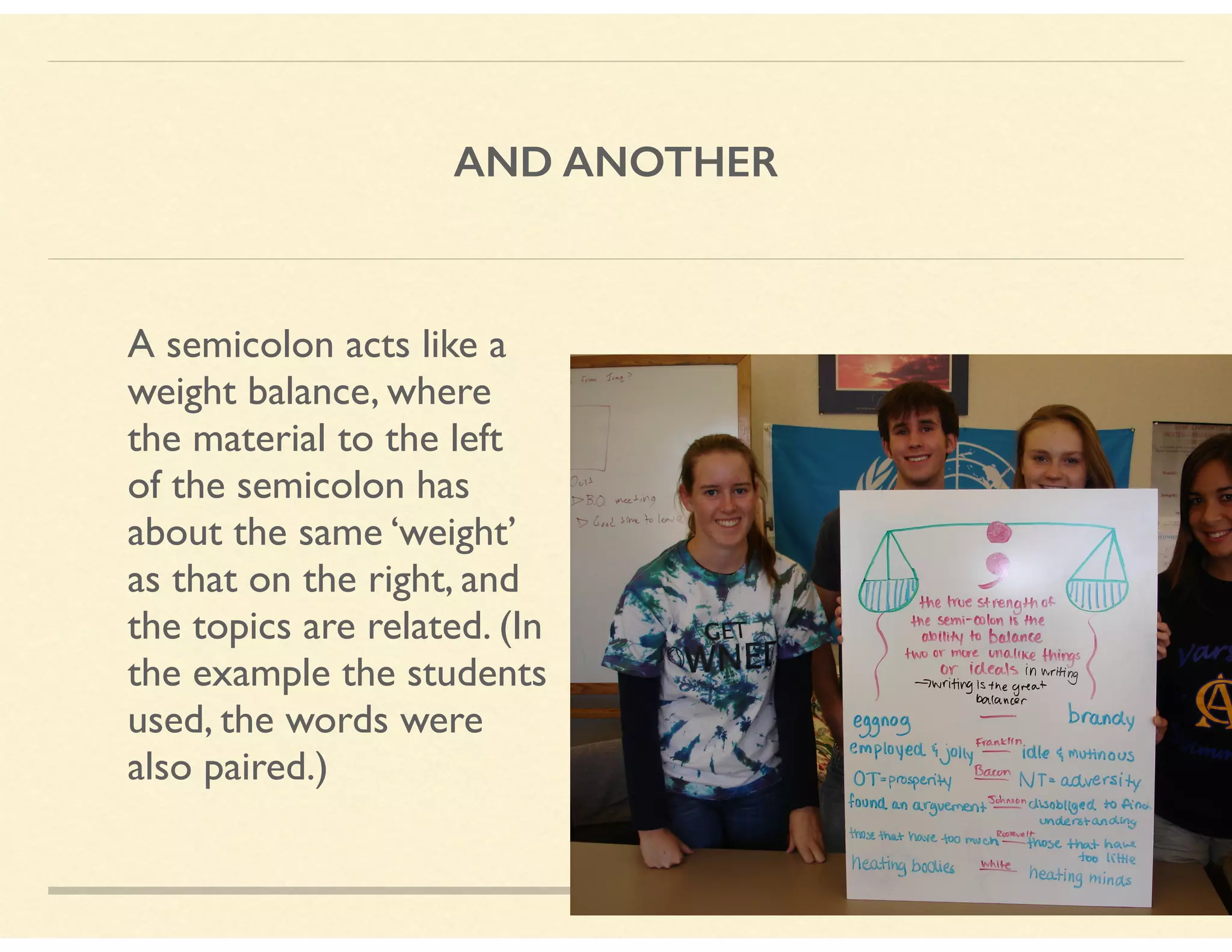 AND ANOTHER
A semicolon acts like a  
weight balance, where 
the material to the left 
of the semicolon has 
about the same ‘weight’ 
as that on the right, and  
the topics are related. (In 
the example the students 
used, the words were 
also paired.)
 