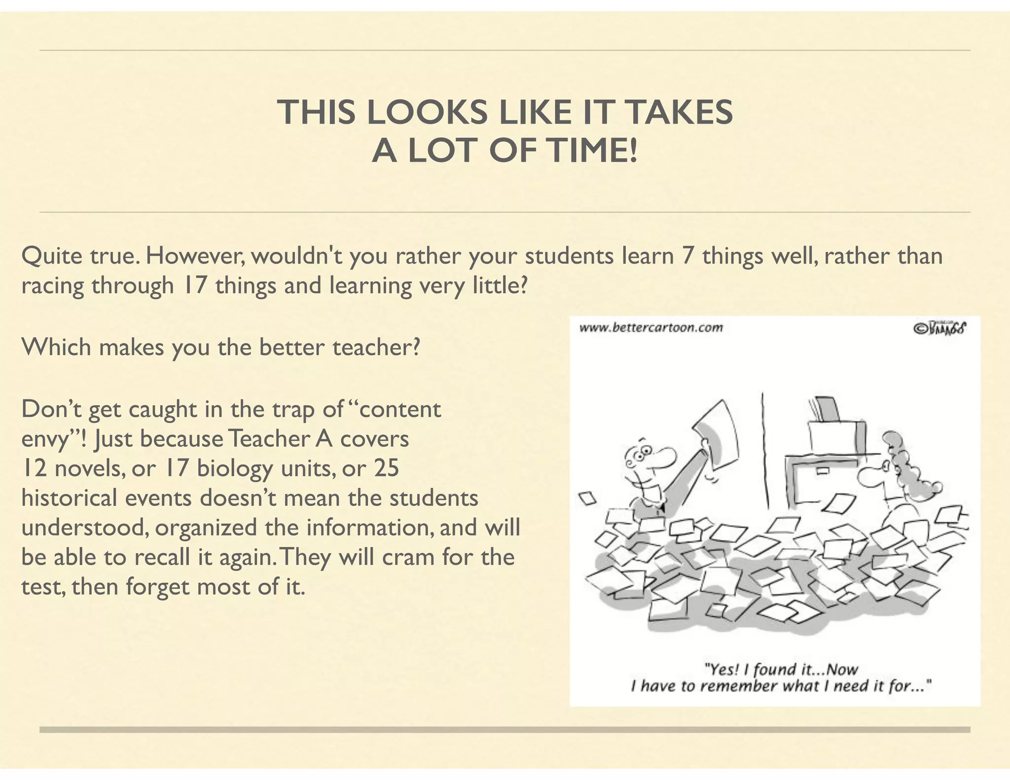 THIS LOOKS LIKE IT TAKES
A LOT OF TIME!
Quite true. However, wouldn't you rather your students learn 7 things well, rather than
racing through 17 things and learning very little?
Which makes you the better teacher?
Don’t get caught in the trap of “content  
envy”! Just because Teacher A covers  
12 novels, or 17 biology units, or 25  
historical events doesn’t mean the students  
understood, organized the information, and will  
be able to recall it again.They will cram for the  
test, then forget most of it.
 