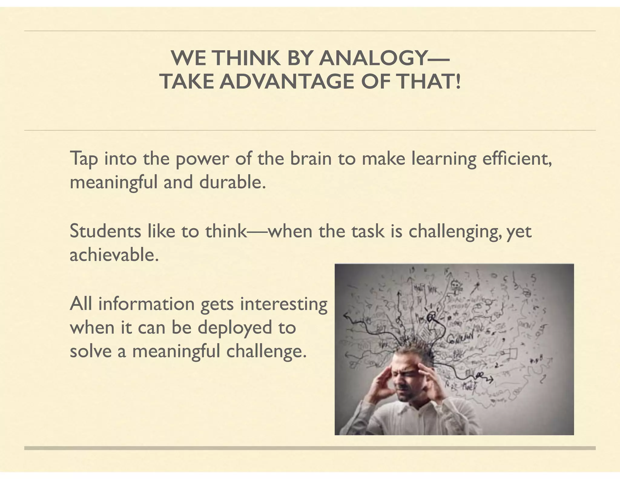 WE THINK BY ANALOGY—
TAKE ADVANTAGE OF THAT!
Tap into the power of the brain to make learning efﬁcient,
meaningful and durable.
Students like to think—when the task is challenging, yet
achievable.
All information gets interesting  
when it can be deployed to  
solve a meaningful challenge.
 