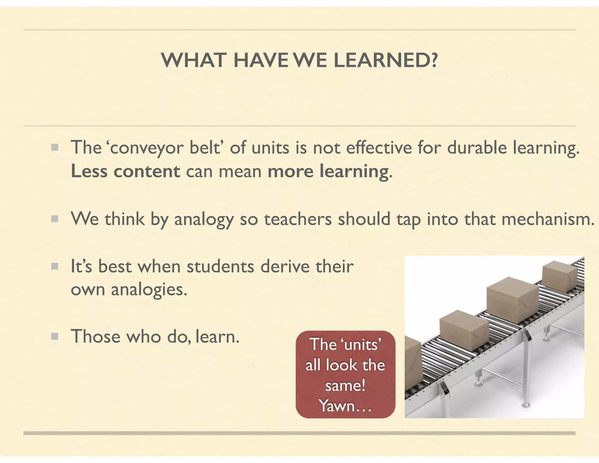 WHAT HAVE WE LEARNED?
The ‘conveyor belt’ of units is not effective for durable learning.
Less content can mean more learning.
We think by analogy so teachers should tap into that mechanism.
It’s best when students derive their  
own analogies.
Those who do, learn. The ‘units’
all look the
same! 
Yawn…
 