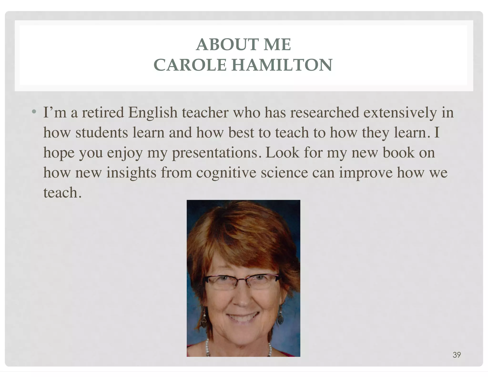 ABOUT ME
CAROLE HAMILTON
• I’m a retired English teacher who has researched extensively in
how students learn and how best to teach to how they learn. I
hope you enjoy my presentations. Look for my new book on
how new insights from cognitive science can improve how we
teach.
39
 