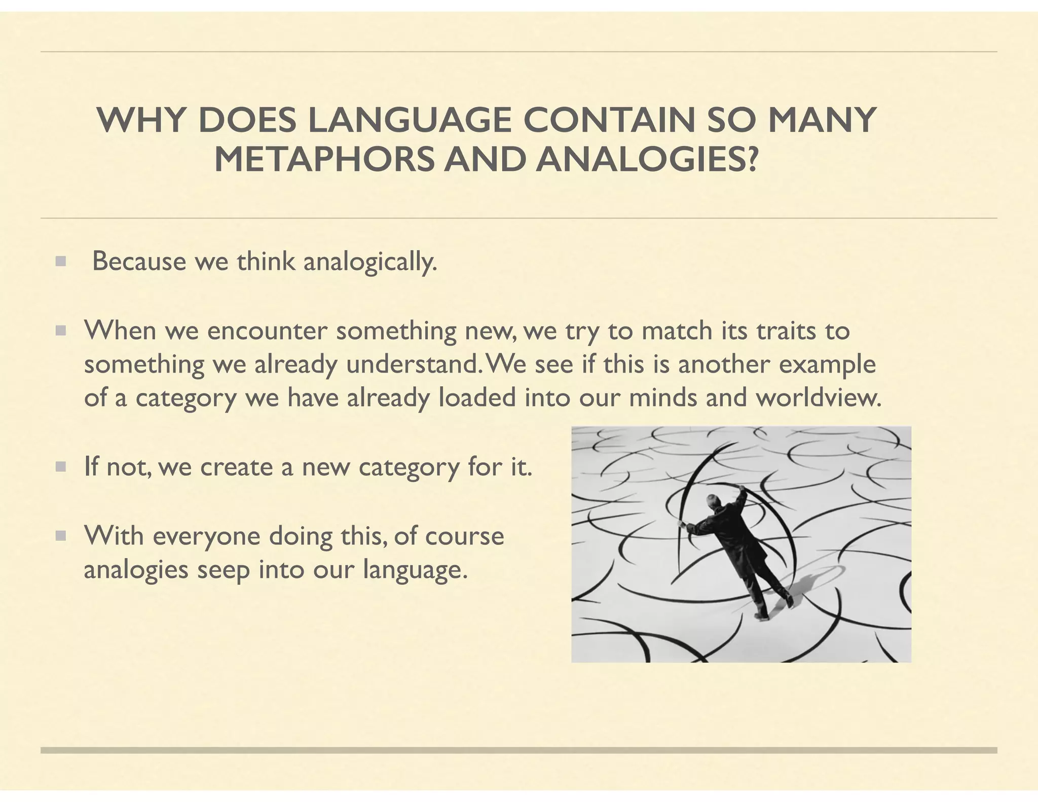 WHY DOES LANGUAGE CONTAIN SO MANY
METAPHORS AND ANALOGIES?
Because we think analogically.
When we encounter something new, we try to match its traits to
something we already understand.We see if this is another example
of a category we have already loaded into our minds and worldview.
If not, we create a new category for it.
With everyone doing this, of course  
analogies seep into our language.
 
