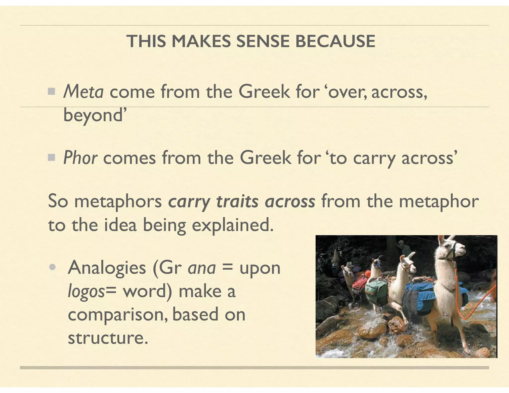 THIS MAKES SENSE BECAUSE
Meta come from the Greek for ‘over, across,
beyond’
Phor comes from the Greek for ‘to carry across’
So metaphors carry traits across from the metaphor  
to the idea being explained.
• Analogies (Gr ana = upon 
logos= word) make a  
comparison, based on  
structure.
 