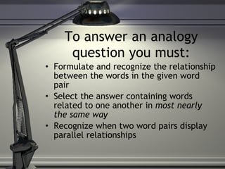 To answer an analogy question you must: Formulate and recognize the relationship between the words in the given word pair Select the answer containing words related to one another in  most nearly the same way Recognize when two word pairs display parallel relationships 