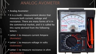 ANALOG AVOMETER
• Analog Avometer:
• It is a multi- measurement device that
measure both current, voltage and
resistance. There are many forms of it in
the commerical market, and it is called by
this name derived from the following
letters:
• Letter A to measure current Ampere
(Ammeter)
• Letter V to measure voltage in volts
(Voltmeter)
• Letter O to measure resistance in ohm
(Ohmmeter) l
 