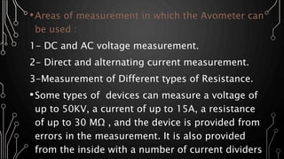 •Areas of measurement in which the Avometer can
be used :
1- DC and AC voltage measurement.
2- Direct and alternating current measurement.
3-Measurement of Different types of Resistance.
•Some types of devices can measure a voltage of
up to 50KV, a current of up to 15A, a resistance
of up to 30 MΩ , and the device is provided from
errors in the measurement. It is also provided
from the inside with a number of current dividers
 