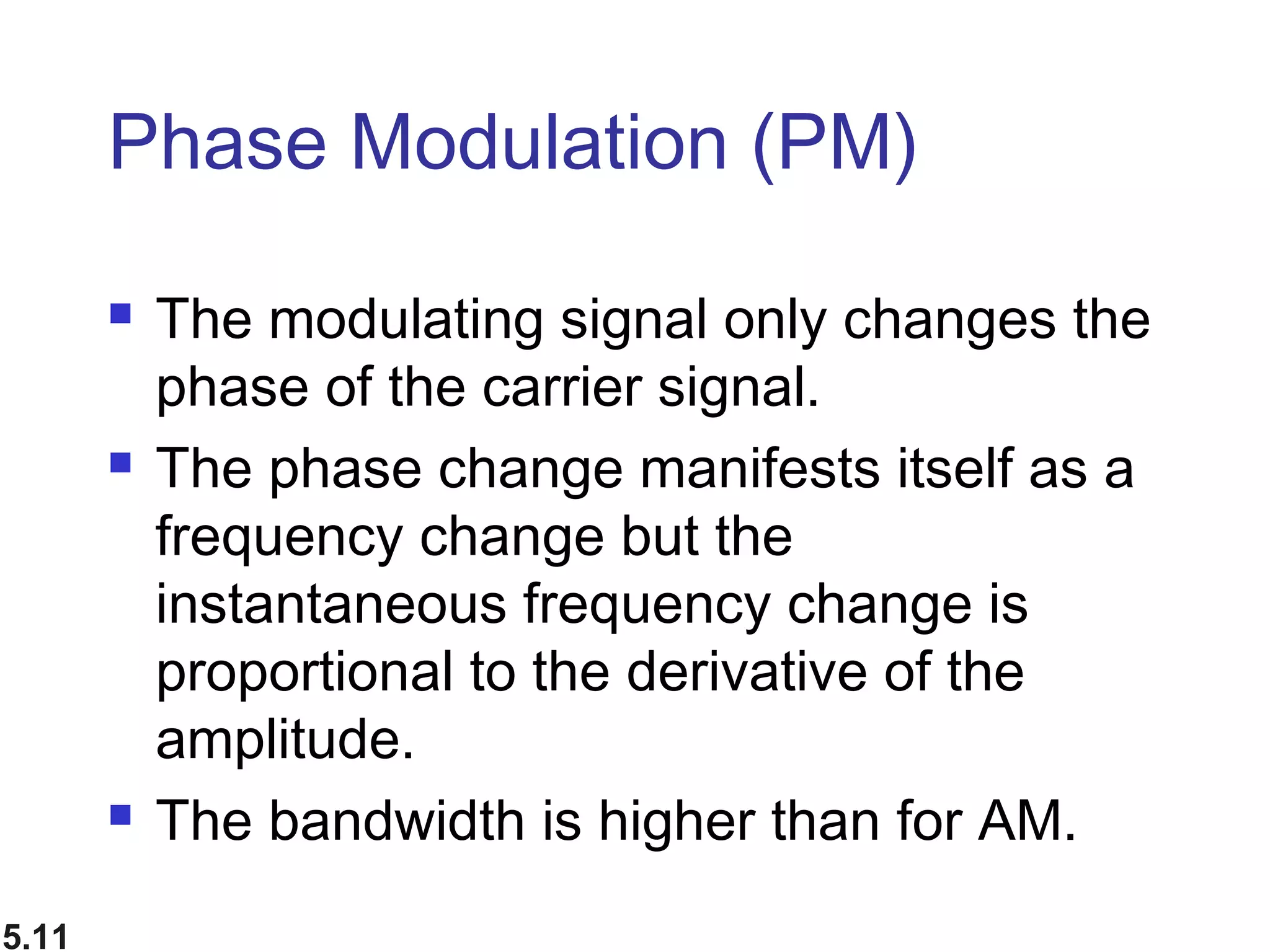 5.11
Phase Modulation (PM)
 The modulating signal only changes the
phase of the carrier signal.
 The phase change manifests itself as a
frequency change but the
instantaneous frequency change is
proportional to the derivative of the
amplitude.
 The bandwidth is higher than for AM.
 