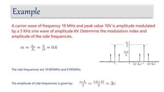 Example
A carrier wave of frequency 10 MHz and peak value 10V is amplitude modulated
by a 5 KHz sine wave of amplitude 6V. Determine the modulation index and
amplitude of the side frequencies.
The side frequencies are 10.005MHz and 9.995MHz.
The amplitude of side frequencies is given by:
 