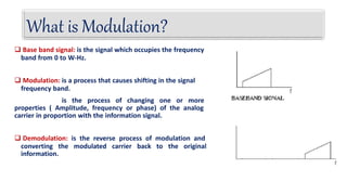  Base band signal: is the signal which occupies the frequency
band from 0 to W-Hz.
 Modulation: is a process that causes shifting in the signal
frequency band.
is the process of changing one or more
properties ( Amplitude, frequency or phase) of the analog
carrier in proportion with the information signal.
 Demodulation: is the reverse process of modulation and
converting the modulated carrier back to the original
information.
What is Modulation?
 