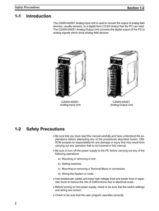2
1-1 Introduction
The C200H-AD001 Analog Input Unit is used to convert the output of analog field
devices, usually sensors, to a digital form (12-bit binary) that the PC can read.
The C200H-DA001 Analog Output Unit converts the digital output of the PC to
analog signals which drive analog field devices.
C200H-AD001
Analog Input Unit
C200H-DA001
Analog Output Unit
1-2 Safety Precautions
• Be sure that you have read this manual carefully and have understood the ex-
planations before attempting any of the procedures described herein. OM-
RON accepts no responsibility for any damage or injury that may result from
carrying out any operation that is not covered in this manual.
• Be sure to turn off the power supply to the PC before carrying out any of the
following operations:
a) Mounting or removing a Unit.
b) Setting switches.
c) Mounting or removing a Terminal Block or connectors.
d) Wiring the System or Units.
• Use twisted-pair cables and keep high-voltage lines and power lines in sepa-
rate ducts to reduce the risk of malfunctions due to electrical noise.
• Before turning on the power supply, check to be sure that the switch settings
and wiring are correct.
• Check to be sure that the user program operates correctly.
Safety Precautions Section 1-2
 