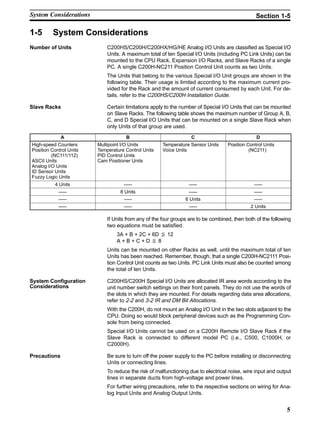5
1-5 System Considerations
Number of Units C200HS/C200H/C200HX/HG/HE Analog I/O Units are classified as Special I/O
Units. A maximum total of ten Special I/O Units (including PC Link Units) can be
mounted to the CPU Rack, Expansion I/O Racks, and Slave Racks of a single
PC. A single C200H-NC211 Position Control Unit counts as two Units.
The Units that belong to the various Special I/O Unit groups are shown in the
following table. Their usage is limited according to the maximum current pro-
vided for the Rack and the amount of current consumed by each Unit. For de-
tails, refer to the C200HS/C200H Installation Guide.
Certain limitations apply to the number of Special I/O Units that can be mounted
on Slave Racks. The following table shows the maximum number of Group A, B,
C, and D Special I/O Units that can be mounted on a single Slave Rack when
only Units of that group are used.
A B C D
High-speed Counters
Position Control Units
(NC111/112)
ASCII Units
Analog I/O Units
ID Sensor Units
Fuzzy Logic Units
Multipoint I/O Units
Temperature Control Units
PID Control Units
Cam Positioner Units
Temperature Sensor Units
Voice Units
Position Control Units
(NC211)
4 Units ––– ––– –––
––– 8 Units ––– –––
––– ––– 6 Units –––
––– ––– ––– 2 Units
If Units from any of the four groups are to be combined, then both of the following
two equations must be satisfied.
3A + B + 2C + 6D x 12
A + B + C + D x 8
Units can be mounted on other Racks as well, until the maximum total of ten
Units has been reached. Remember, though, that a single C200H-NC2111 Posi-
tion Control Unit counts as two Units. PC Link Units must also be counted among
the total of ten Units.
C200HS/C200H Special I/O Units are allocated IR area words according to the
unit number switch settings on their front panels. They do not use the words of
the slots in which they are mounted. For details regarding data area allocations,
refer to 2-2 and 3-2 IR and DM Bit Allocations.
With the C200H, do not mount an Analog I/O Unit in the two slots adjacent to the
CPU. Doing so would block peripheral devices such as the Programming Con-
sole from being connected.
Special I/O Units cannot be used on a C200H Remote I/O Slave Rack if the
Slave Rack is connected to different model PC (i.e., C500, C1000H, or
C2000H).
Be sure to turn off the power supply to the PC before installing or disconnecting
Units or connecting lines.
To reduce the risk of malfunctioning due to electrical noise, wire input and output
lines in separate ducts from high-voltage and power lines.
For further wiring precautions, refer to the respective sections on wiring for Ana-
log Input Units and Analog Output Units.
Slave Racks
System Configuration
Considerations
Precautions
System Considerations Section 1-5
 